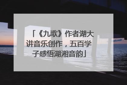 《九歌》作者湖大讲音乐创作，五百学子感悟湖湘音韵