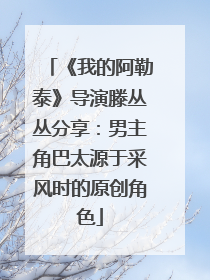《我的阿勒泰》导演滕丛丛分享：男主角巴太源于采风时的原创角色