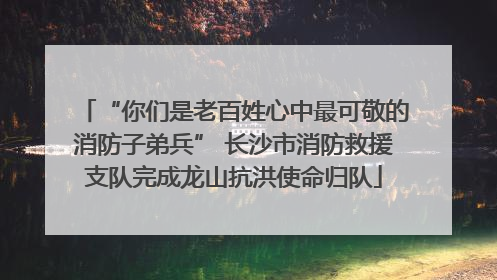 “你们是老百姓心中最可敬的消防子弟兵” 长沙市消防救援支队完成龙山抗洪使命归队