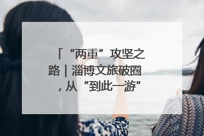“两重”攻坚之路｜淄博文旅破圈，从“到此一游”到“沉浸其中”