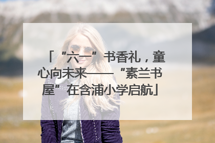 “六一”书香礼，童心向未来——“素兰书屋”在含浦小学启航