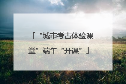 “城市考古体验课堂”端午“开课”