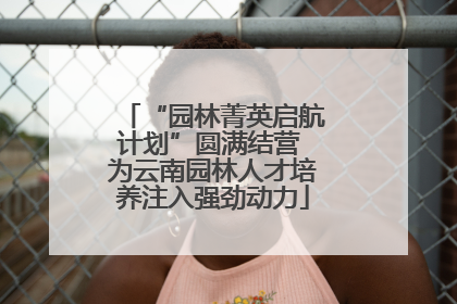 “园林菁英启航计划”圆满结营 为云南园林人才培养注入强劲动力