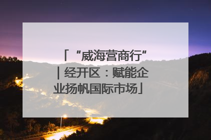 “威海营商行”｜经开区：赋能企业扬帆国际市场
