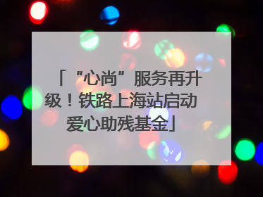 “心尚”服务再升级！铁路上海站启动爱心助残基金