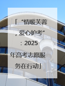 “情暖芙蓉，爱心护考”：2025 年高考志愿服务在行动