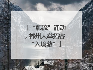 “韩流”涌动，郴州大举拓客“入境游”