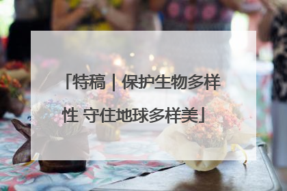 特稿｜保护生物多样性 守住地球多样美