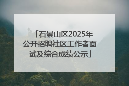 石景山区2025年公开招聘社区工作者面试及综合成绩公示