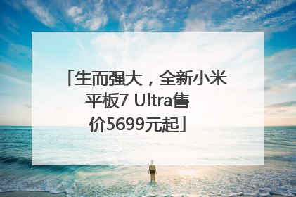 生而强大，全新小米平板7 Ultra售价5699元起