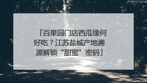 百果园门店西瓜缘何好吃？江苏盐城产地溯源解锁“甜蜜”密码