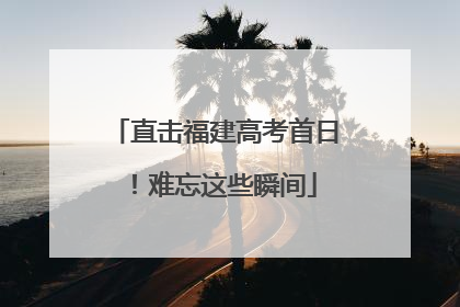 直击福建高考首日！难忘这些瞬间
