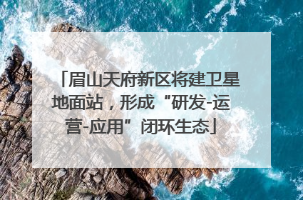 眉山天府新区将建卫星地面站，形成“研发-运营-应用”闭环生态