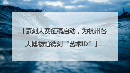 篆刻大赛征稿启动，为杭州各大博物馆镌刻“艺术ID”