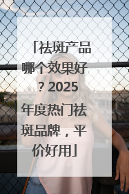 祛斑产品哪个效果好？2025年度热门祛斑品牌，平价好用