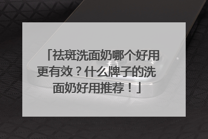 祛斑洗面奶哪个好用更有效？什么牌子的洗面奶好用推荐！