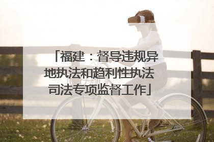 福建：督导违规异地执法和趋利性执法司法专项监督工作
