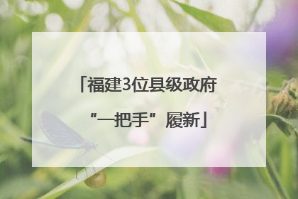 福建3位县级政府“一把手”履新