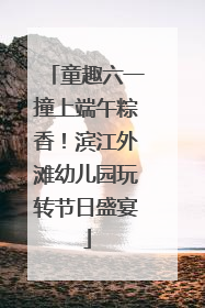 童趣六一撞上端午粽香！滨江外滩幼儿园玩转节日盛宴