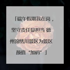 端午假期我在岗，坚守责任显担当 德州锦绣川景区为景区颜值“加码”