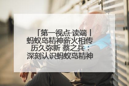 第一视点·读端丨蚂蚁岛精神薪火相传历久弥新 蔡之兵：深刻认识蚂蚁岛精神的“精气神”