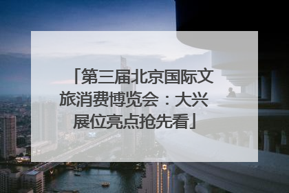 第三届北京国际文旅消费博览会:大兴展位亮点抢先看