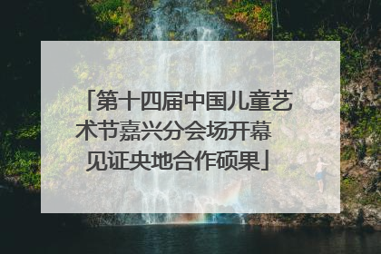 第十四届中国儿童艺术节嘉兴分会场开幕 见证央地合作硕果