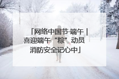 网络中国节·端午｜喜迎端午“粽”动员 消防安全记心中