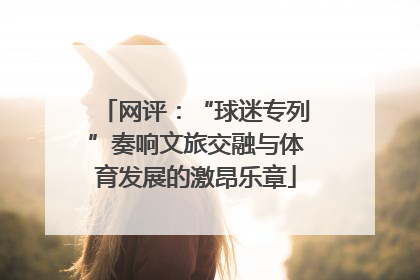 网评：“球迷专列”奏响文旅交融与体育发展的激昂乐章