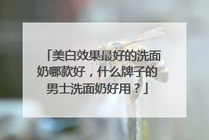 美白效果最好的洗面奶哪款好，什么牌子的男士洗面奶好用？