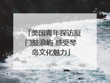 美国青年探访厦门鼓浪屿 感受琴岛文化魅力