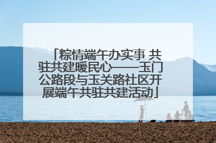 粽情端午办实事 共驻共建暖民心——玉门公路段与玉关路社区开展端午共驻共建活动