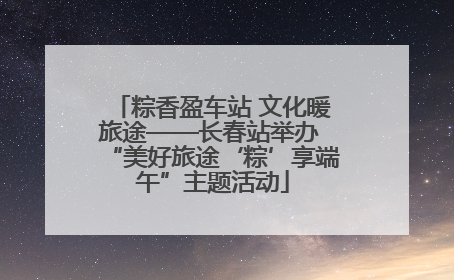 粽香盈车站 文化暖旅途——长春站举办 “美好旅途‘粽’享端午”主题活动