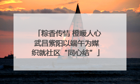 粽香传情 橙暖人心 武昌紫阳以端午为媒织就社区“同心结”
