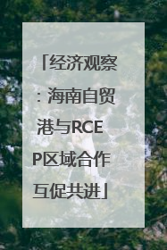 经济观察：海南自贸港与RCEP区域合作互促共进
