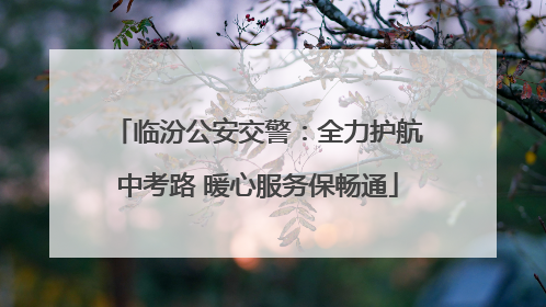 临汾公安交警：全力护航中考路 暖心服务保畅通