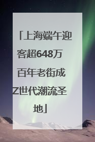 上海端午迎客超648万 百年老街成Z世代潮流圣地