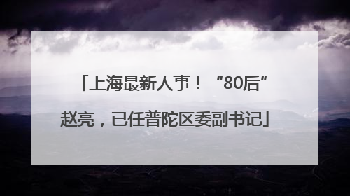 上海最新人事！“80后”赵亮，已任普陀区委副书记