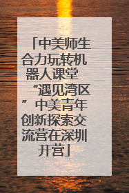 中美师生合力玩转机器人课堂 “遇见湾区”中美青年创新探索交流营在深圳开营