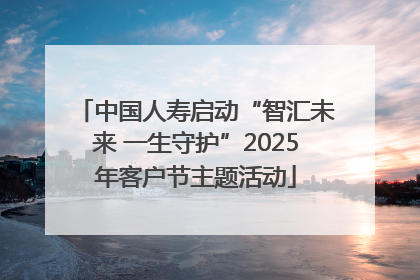 中国人寿启动“智汇未来 一生守护”2025年客户节主题活动