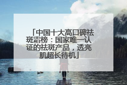 中国十大高口碑祛斑霜榜：国家唯一认证的祛斑产品，透亮肌超长待机