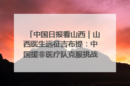 中国日报看山西｜山西医生远征吉布提：中国援非医疗队克服挑战救助非洲患者