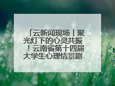 云新闻现场丨聚光灯下的心灵共振！云南省第十四届大学生心理情景剧决赛燃情开演