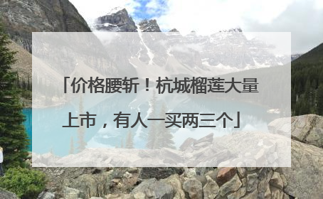 价格腰斩！杭城榴莲大量上市，有人一买两三个