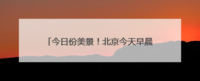 今日份美景！北京今天早晨的橙红朝霞，你有拍到吗？