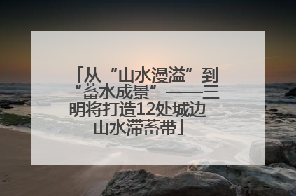 从“山水漫溢”到“蓄水成景”——三明将打造12处城边山水滞蓄带