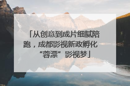 从创意到成片细腻陪跑，成都影视新政孵化“蓉漂”影视梦