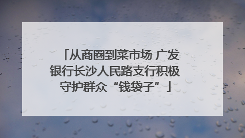 从商圈到菜市场 广发银行长沙人民路支行积极守护群众“钱袋子”