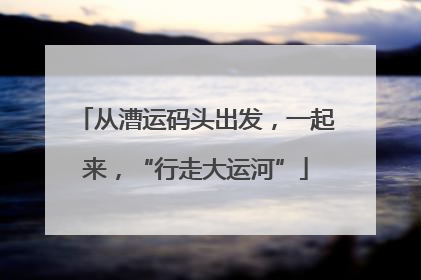 从漕运码头出发，一起来，“行走大运河”