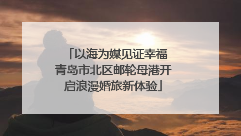 以海为媒见证幸福 青岛市北区邮轮母港开启浪漫婚旅新体验